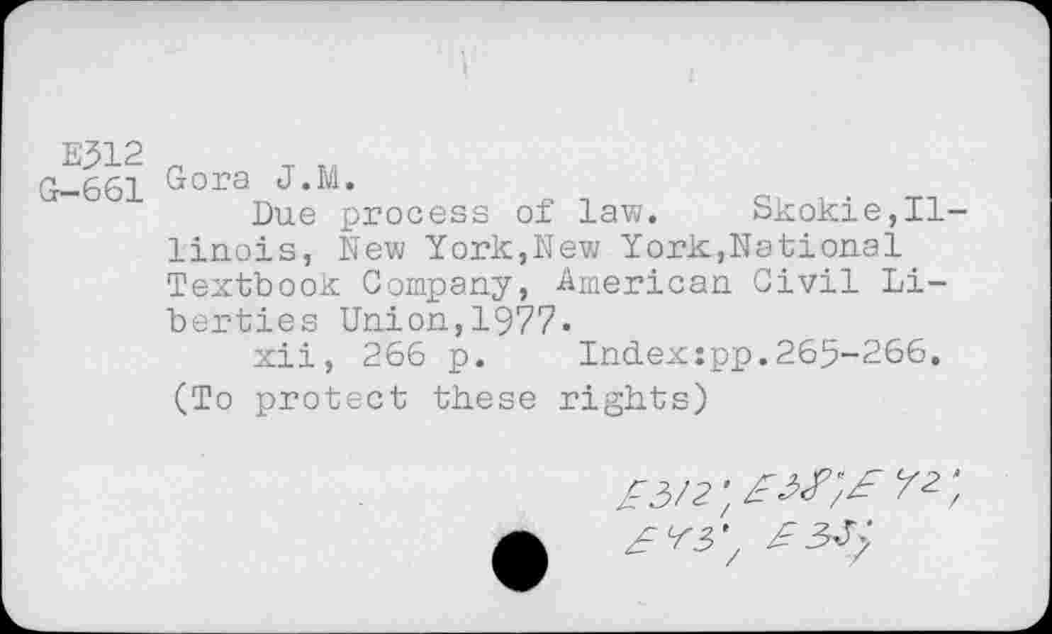 ﻿E312
G-661
Gora J.M.
Due process of law. Skokie,Il linois, New York,New York,National Textbook Company, American Civil Liberties Union,1977.
xii, 266 p.	Index:pp.265-266.
(To protect these rights)
£3/2', £3£',£ y 2